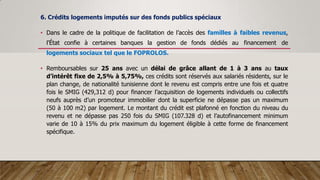 6. Crédits logements imputés sur des fonds publics spéciaux
• Dans le cadre de la politique de facilitation de l’accès des familles à faibles revenus,
l’État confie à certaines banques la gestion de fonds dédiés au financement de
logements sociaux tel que le FOPROLOS.
• Remboursables sur 25 ans avec un délai de grâce allant de 1 à 3 ans au taux
d’intérêt fixe de 2,5% à 5,75%, ces crédits sont réservés aux salariés résidents, sur le
plan change, de nationalité tunisienne dont le revenu est compris entre une fois et quatre
fois le SMIG (429,312 d) pour financer l’acquisition de logements individuels ou collectifs
neufs auprès d’un promoteur immobilier dont la superficie ne dépasse pas un maximum
(50 à 100 m2) par logement. Le montant du crédit est plafonné en fonction du niveau du
revenu et ne dépasse pas 250 fois du SMIG (107.328 d) et l’autofinancement minimum
varie de 10 à 15% du prix maximum du logement éligible à cette forme de financement
spécifique.
 