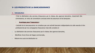 V- LES PRODUITS DE LA BANCASSURANCE
1. Introduction
•C’est la distribution des services d’assurance par le réseau des agences bancaires, moyennant des
commissions, en vertu de conventions conclues entre les assureurs et les banquiers.
• Avantage pour l’assurance :
•L’activité de la bancassurance ne constitue pas une activité bancaire indépendante de celle exercée à titre
professionnel par les compagnies d’assurance mais elle consiste en
 La distribution des services d’assurance par le réseau des agences bancaires,
 Bénéficier d’une force de frappe commerciale,
 Réduire les couts de distribution et
 