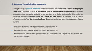 4. Assurance vie capitalisation ou épargne
• Il s’agit d’un pur produit financier dont le mécanisme est semblable à celui de l’épargne
bancaire. Ce produit prévoit le versement par le souscripteur de primes périodiques et
proportionnelles au capital souhaité et ce, pendant une durée contractuelle déterminée au
terme de laquelle l’assureur paie un capital ou une rente. A condition que le contrat
d’assurance soit d’une durée minimale de 8 ans, ce produit est assorti des avantages fiscaux
suivants :
 Déduction du revenu net imposable allant jusqu’à 10.000 D.
 Exonération des primes de la taxe unique sur les assurances.
 Exonération du capital versé par l’assureur au souscripteur de l’impôt sur les revenus des
personnes physiques.
 