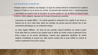 • Les assurances en cas de vie
• Produits visant à constituer une épargne. Ce type de contrat prévoit le versement d’un capital à
l’assuré s’il était en vie au terme du contrat. Ils peuvent être assortis d’une « contre-assurance
» permettant aux ayants droit de récupérer les primes payées en cas de décès de l’assuré avant
le terme. Cette catégorie regroupe les formules d’assurances suivantes :
 L’assurance de capital différé : Ce contrat garantit le versement d’un capital à son terme si
l’assuré est en vie à cette date. Selon les contrats, les primes pourront donner lieu à des
versements périodiques ou un versement unique.
 La rente viagère différée : En vertu de ces contrats, l’assuré bénéficie de rentes à partir
d’une date fixée au contrat et qui cessent avec le décès du rentier contre le paiement d’une
prime unique ou de primes périodiques. L’assuré peut également bénéficier de rentes
viagères immédiates et auquel cas, elles seront versées dès la prise d’effet du contrat et
contre le paiement d’une prime unique.
 