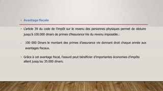 • Avantage fiscale
• L’article 39 du code de l’impôt sur le revenu des personnes physiques permet de déduire
jusqu’à 100.000 dinars de primes d’Assurance Vie du revenu imposable.:
 100 000 Dinars le montant des primes d’assurance vie donnant droit chaque année aux
avantages fiscaux.
• Grâce à cet avantage fiscal, l’assuré peut bénéficier d’importantes économies d’impôts
allant jusqu’au 35.000 dinars.
 