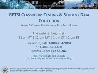 This work is supported by the National Science Foundation’s Transforming Undergraduate Education in STEM program within the
Directorate for Education and Human Resources (DUE-1245025).
GETSI CLASSROOM TESTING & STUDENT DATA
COLLECTION
KRISTIN O’CONNELL, ELLEN IVERSON, BETH PRATT-SITAULA
The webinar begins at:
11 am PT | 12 pm MT | 1 pm CT | 2 pm ET
For audio, call: 1-800-704-9804
(or 1-404-920-6604)
Access Code: 472 58 282
Press *6 to mute and unmute
(but hopefully we won’t need any muting)
 