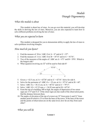 1
Module
Triangle Trigonometry
What this module is about
This module is about law of sines. As you go over this material, you will develop
the skills in deriving the law of sines. Moreover, you are also expected to learn how to
solve different problems involving the law of sines.
What you are expected to learn
This module is designed for you to demonstrate ability to apply the law of sines to
solve problems involving triangles.
How much do you know?
1. Find the measure of B in ABC if m A = 8o
and m C = 97o
.
2. Find the measure of A in ABC if m B = 18o
14’ and m C = 81o
41’.
3. Two of the measures of the angles of ABC are A = 8o
3’ and B = 59o
6’. Which is
the longest side?
4. What equation involving sin 32o
will be used to find side b?
5. Given a = 62.5 cm, m A = 62o
20’ and m C = 42o
10’. Solve for side b.
6. Solve for the perimeter of ABC if c = 25 cm, m A = 35o
14’ and m B = 68o
.
7. Solve ABC if a = 38.12 cm, m A = 46o
32’ and m C = 79o
17’.
8. Solve ABC if b = 67.25 mm, c = 56.92 mm and m B = 65o
16’.
9. From the top of a building 300 m high, the angles of depression of two street
signs are 17.5o
and 33.2o
. If the street signs are due south of the observation point,
find the distance between them.
10. The angles of elevation of the top of a tower are 35o
from point A and 51o
from
another point B which is 35 m from the base of the tower. If the base of the tower
and the points of observation are on the same level, how far are they from each
other?
What you will do
Lesson 1
93o
50’
32o
c 4
b C
 