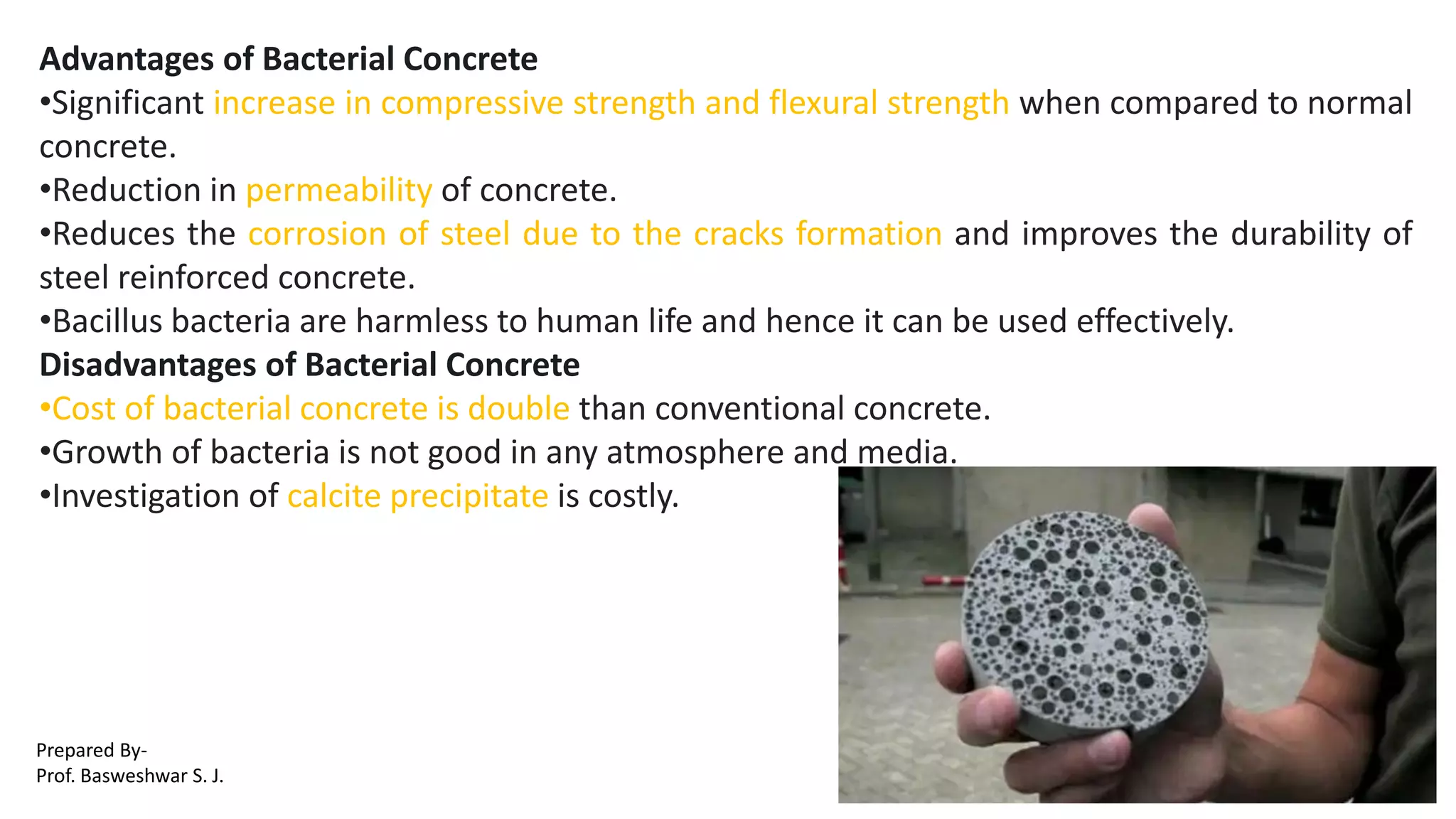 Advantages of Bacterial Concrete
•Significant increase in compressive strength and flexural strength when compared to normal
concrete.
•Reduction in permeability of concrete.
•Reduces the corrosion of steel due to the cracks formation and improves the durability of
steel reinforced concrete.
•Bacillus bacteria are harmless to human life and hence it can be used effectively.
Disadvantages of Bacterial Concrete
•Cost of bacterial concrete is double than conventional concrete.
•Growth of bacteria is not good in any atmosphere and media.
•Investigation of calcite precipitate is costly.
Prepared By-
Prof. Basweshwar S. J.
 