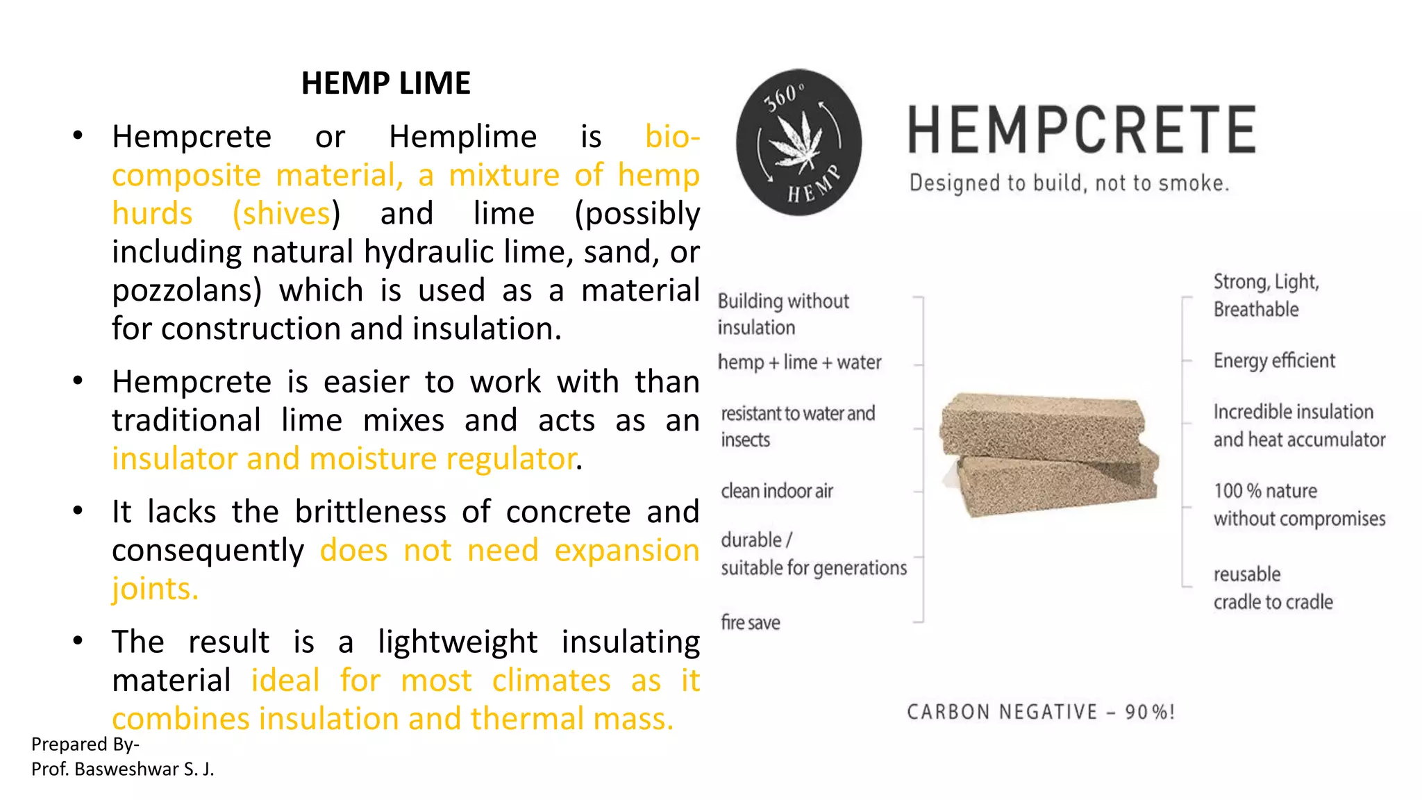 HEMP LIME
• Hempcrete or Hemplime is bio-
composite material, a mixture of hemp
hurds (shives) and lime (possibly
including natural hydraulic lime, sand, or
pozzolans) which is used as a material
for construction and insulation.
• Hempcrete is easier to work with than
traditional lime mixes and acts as an
insulator and moisture regulator.
• It lacks the brittleness of concrete and
consequently does not need expansion
joints.
• The result is a lightweight insulating
material ideal for most climates as it
combines insulation and thermal mass.
Prepared By-
Prof. Basweshwar S. J.
 