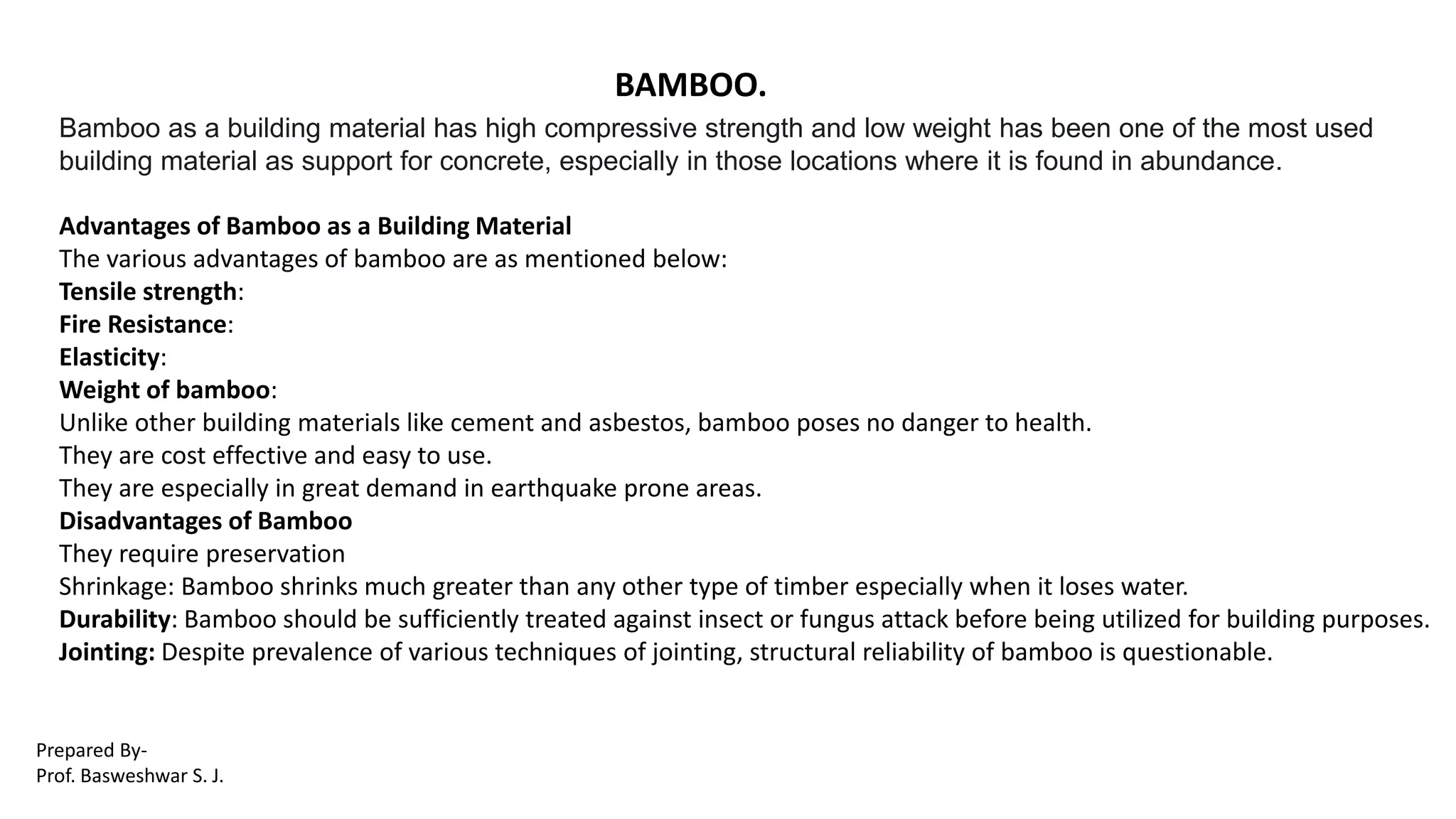 BAMBOO.
Bamboo as a building material has high compressive strength and low weight has been one of the most used
building material as support for concrete, especially in those locations where it is found in abundance.
Advantages of Bamboo as a Building Material
The various advantages of bamboo are as mentioned below:
Tensile strength:
Fire Resistance:
Elasticity:
Weight of bamboo:
Unlike other building materials like cement and asbestos, bamboo poses no danger to health.
They are cost effective and easy to use.
They are especially in great demand in earthquake prone areas.
Disadvantages of Bamboo
They require preservation
Shrinkage: Bamboo shrinks much greater than any other type of timber especially when it loses water.
Durability: Bamboo should be sufficiently treated against insect or fungus attack before being utilized for building purposes.
Jointing: Despite prevalence of various techniques of jointing, structural reliability of bamboo is questionable.
Prepared By-
Prof. Basweshwar S. J.
 
