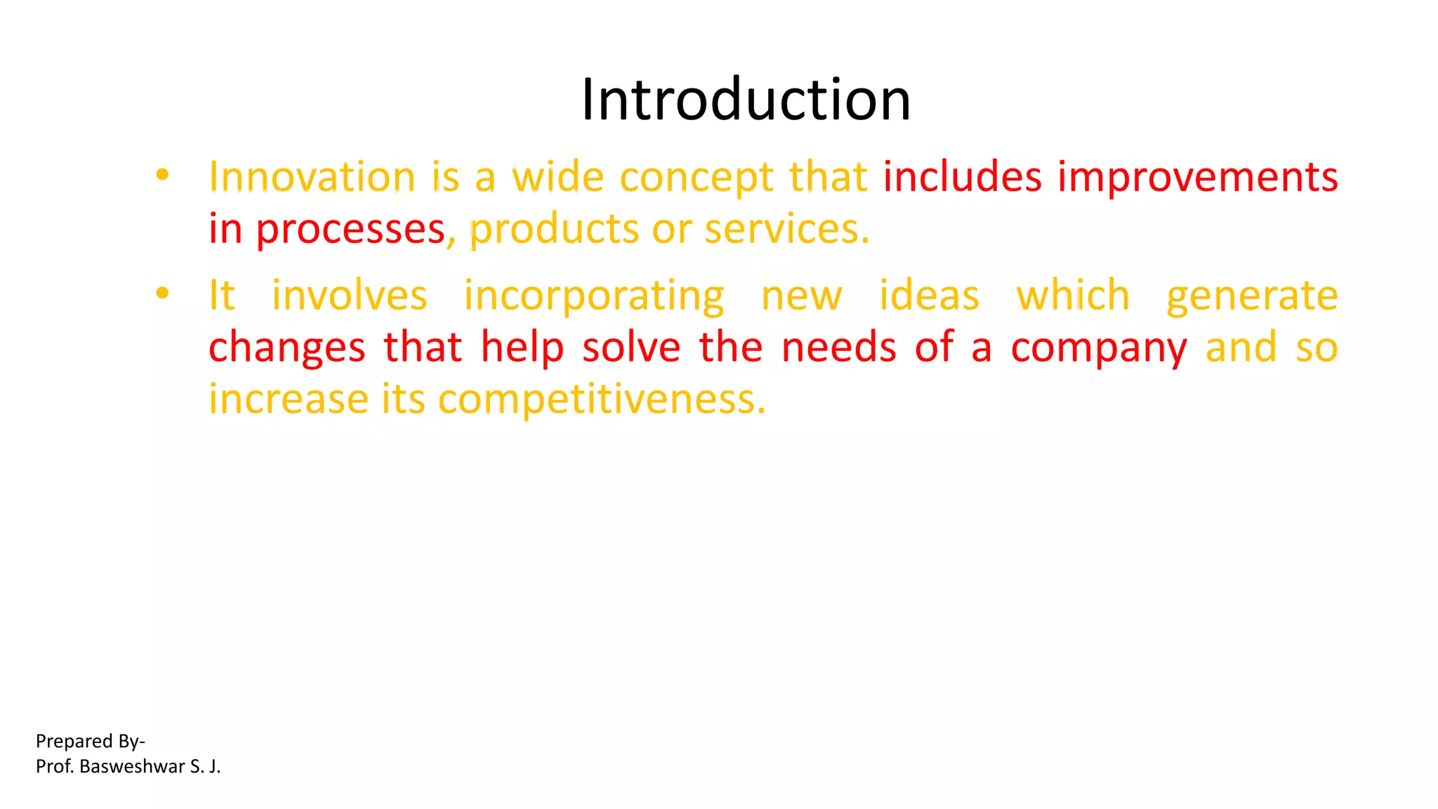 Introduction
• Innovation is a wide concept that includes improvements
in processes, products or services.
• It involves incorporating new ideas which generate
changes that help solve the needs of a company and so
increase its competitiveness.
Prepared By-
Prof. Basweshwar S. J.
 