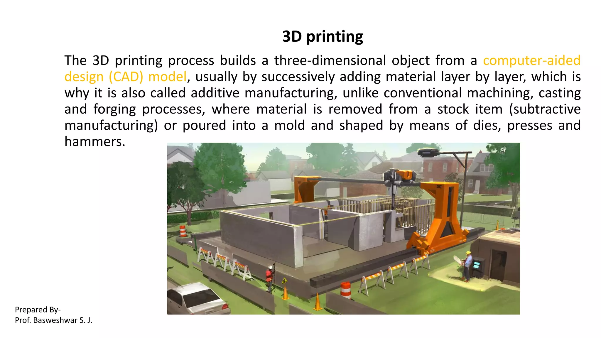 3D printing
The 3D printing process builds a three-dimensional object from a computer-aided
design (CAD) model, usually by successively adding material layer by layer, which is
why it is also called additive manufacturing, unlike conventional machining, casting
and forging processes, where material is removed from a stock item (subtractive
manufacturing) or poured into a mold and shaped by means of dies, presses and
hammers.
Prepared By-
Prof. Basweshwar S. J.
 