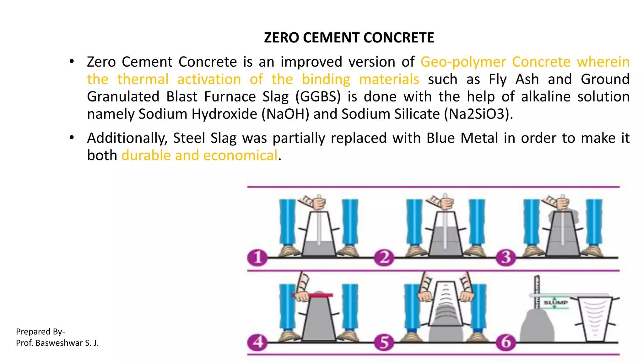 ZERO CEMENT CONCRETE
• Zero Cement Concrete is an improved version of Geo-polymer Concrete wherein
the thermal activation of the binding materials such as Fly Ash and Ground
Granulated Blast Furnace Slag (GGBS) is done with the help of alkaline solution
namely Sodium Hydroxide (NaOH) and Sodium Silicate (Na2SiO3).
• Additionally, Steel Slag was partially replaced with Blue Metal in order to make it
both durable and economical.
Prepared By-
Prof. Basweshwar S. J.
 