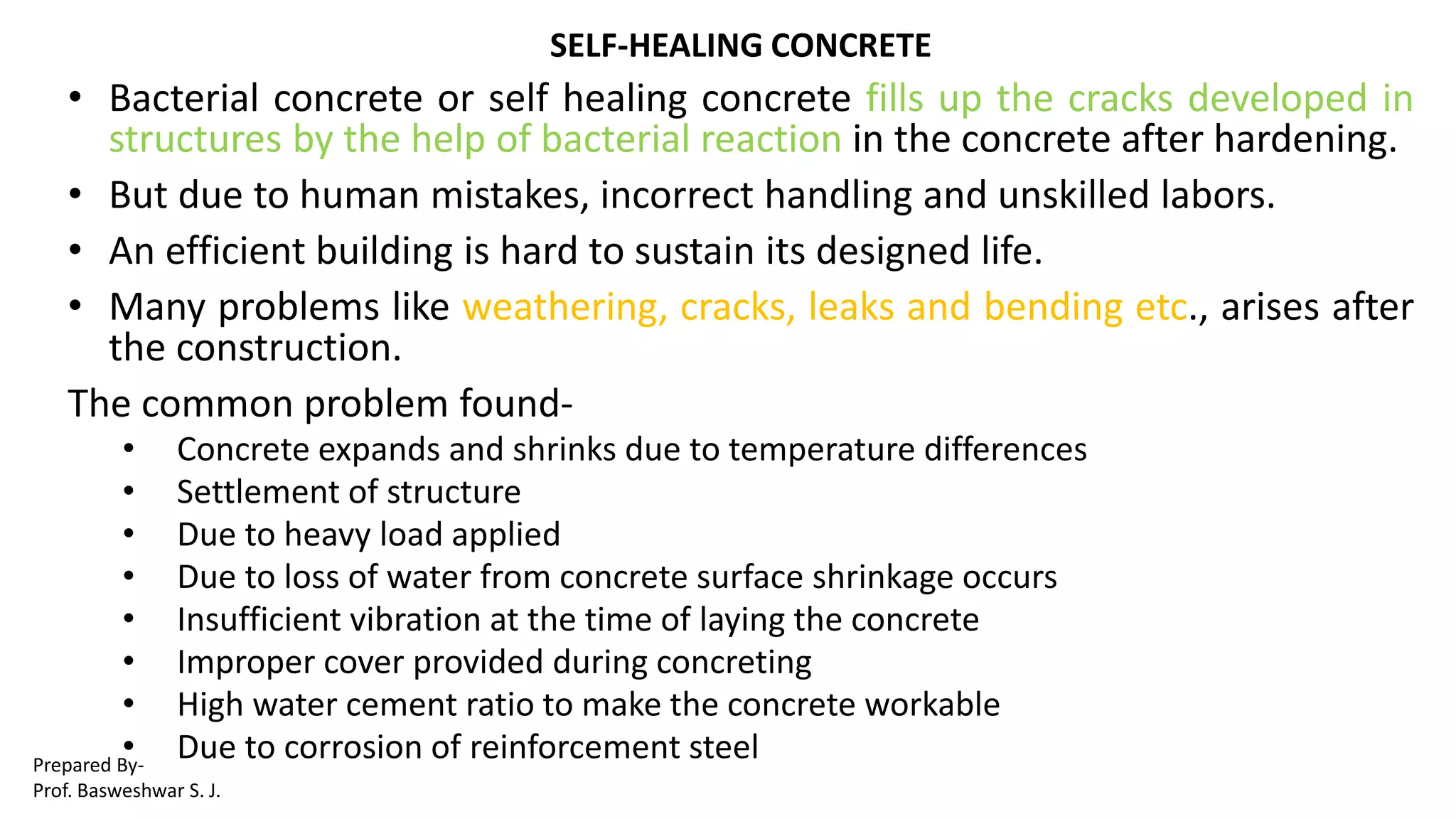 SELF-HEALING CONCRETE
• Bacterial concrete or self healing concrete fills up the cracks developed in
structures by the help of bacterial reaction in the concrete after hardening.
• But due to human mistakes, incorrect handling and unskilled labors.
• An efficient building is hard to sustain its designed life.
• Many problems like weathering, cracks, leaks and bending etc., arises after
the construction.
The common problem found-
• Concrete expands and shrinks due to temperature differences
• Settlement of structure
• Due to heavy load applied
• Due to loss of water from concrete surface shrinkage occurs
• Insufficient vibration at the time of laying the concrete
• Improper cover provided during concreting
• High water cement ratio to make the concrete workable
• Due to corrosion of reinforcement steelPrepared By-
Prof. Basweshwar S. J.
 
