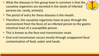 • What the diseases in this group have in common is that the
causative organisms are excreted in the stools of infected
persons (or, rarely, animals).
• The portal of entry for these diseases is the mouth.
• Therefore, the causative organisms have to pass through the
environment from the feces of an infected person to the gastro-
intestinal tract of a susceptible person.
• This is known as the fece-oral transmission route.
• Oral-oral transmission occurs mostly through unapparent fecal
contamination of food, water and hands.
 