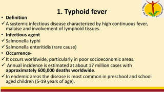 1. Typhoid fever
• Definition
✓A systemic infectious disease characterized by high continuous fever,
malaise and involvement of lymphoid tissues.
• Infectious agent
✓Salmonella typhi
✓Salmonella enteritidis (rare cause)
• Occurrence-
✓It occurs worldwide, particularly in poor socioeconomic areas.
✓ Annual incidence is estimated at about 17 million cases with
approximately 600,000 deaths worldwide.
✓In endemic areas the disease is most common in preschool and school
aged children (5-19 years of age).
 