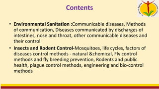 Contents
• Environmental Sanitation :Communicable diseases, Methods
of communication, Diseases communicated by discharges of
intestines, nose and throat, other communicable diseases and
their control
• Insects and Rodent Control-Mosquitoes, life cycles, factors of
diseases control methods - natural &chemical, Fly control
methods and fly breeding prevention, Rodents and public
health, plague control methods, engineering and bio-control
methods
 