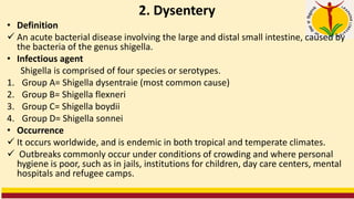 2. Dysentery
• Definition
✓ An acute bacterial disease involving the large and distal small intestine, caused by
the bacteria of the genus shigella.
• Infectious agent
Shigella is comprised of four species or serotypes.
1. Group A= Shigella dysentraie (most common cause)
2. Group B= Shigella flexneri
3. Group C= Shigella boydii
4. Group D= Shigella sonnei
• Occurrence
✓ It occurs worldwide, and is endemic in both tropical and temperate climates.
✓ Outbreaks commonly occur under conditions of crowding and where personal
hygiene is poor, such as in jails, institutions for children, day care centers, mental
hospitals and refugee camps.
 