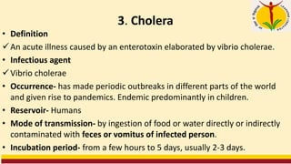 3. Cholera
• Definition
✓An acute illness caused by an enterotoxin elaborated by vibrio cholerae.
• Infectious agent
✓Vibrio cholerae
• Occurrence- has made periodic outbreaks in different parts of the world
and given rise to pandemics. Endemic predominantly in children.
• Reservoir- Humans
• Mode of transmission- by ingestion of food or water directly or indirectly
contaminated with feces or vomitus of infected person.
• Incubation period- from a few hours to 5 days, usually 2-3 days.
 