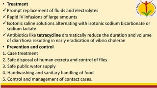 • Treatment
✓Prompt replacement of fluids and electrolytes
✓Rapid IV infusions of large amounts
✓Isotonic saline solutions alternating with isotonic sodium bicarbonate or
sodium lactate.
✓Antibiotics like tetracycline dramatically reduce the duration and volume
of diarrhoea resulting in early eradication of vibrio cholerae
• Prevention and control
1. Case treatment
2. Safe disposal of human excreta and control of flies
3. Safe public water supply
4. Handwashing and sanitary handling of food
5. Control and management of contact cases.
 