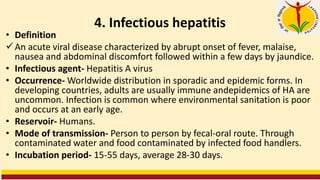 4. Infectious hepatitis
• Definition
✓An acute viral disease characterized by abrupt onset of fever, malaise,
nausea and abdominal discomfort followed within a few days by jaundice.
• Infectious agent- Hepatitis A virus
• Occurrence- Worldwide distribution in sporadic and epidemic forms. In
developing countries, adults are usually immune andepidemics of HA are
uncommon. Infection is common where environmental sanitation is poor
and occurs at an early age.
• Reservoir- Humans.
• Mode of transmission- Person to person by fecal-oral route. Through
contaminated water and food contaminated by infected food handlers.
• Incubation period- 15-55 days, average 28-30 days.
 