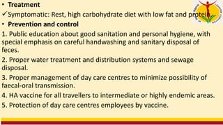 • Treatment
✓Symptomatic: Rest, high carbohydrate diet with low fat and protein.
• Prevention and control
1. Public education about good sanitation and personal hygiene, with
special emphasis on careful handwashing and sanitary disposal of
feces.
2. Proper water treatment and distribution systems and sewage
disposal.
3. Proper management of day care centres to minimize possibility of
faecal-oral transmission.
4. HA vaccine for all travellers to intermediate or highly endemic areas.
5. Protection of day care centres employees by vaccine.
 