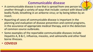 Communicable disease
• A communicable disease is one that is spread from one person to
another through a variety of ways that include: contact with blood and
bodily fluids; breathing in an airborne virus; or by being bitten by an
insect.
• Reporting of cases of communicable disease is important in the
planning and evaluation of disease prevention and control programs,
in the assurance of appropriate medical therapy, and in the detection
of common-source outbreaks.
• Some examples of the reportable communicable diseases include
Hepatitis A, B & C, influenza, measles, and salmonella and other food
borne illnesses.
• COVID19
 