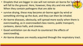 • Droplets that are bigger in size will not remain air-borne for long but
will fall to the ground. Here, however, they dry and mix with dust.
When they contain pathogens that are able to
• survive drying, these may become air-borne again by wind or
something stirring up the dust, and they can then be inhaled.
• Air-borne diseases, obviously, will spread more easily when there is
overcrowding, as in overcrowded class rooms, public transport,
canteens, dance halls, and cinemas.
• Good ventilation can do much to counteract the effects of
overcrowding.
• Air-borne diseases are mostly acquired through the respiratory tract.
 