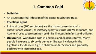 1. Common Cold
• Definition
• An acute catarrhal infection of the upper respiratory tract.
• Infectious agent
• Rhino viruses (100 serotypes) are the major causes in adults.
Parainfluenza viruses, respiratory syncytial viruses (RSV), Influenza, and
Adeno viruses cause common cold-like illnesses in infants and children.
• Occurrence- Worldwide both in endemic and epidemic forms. Many
people have one to six colds per year. Greater incidence in the
highlands. Incidence is high in children under 5 years and gradually
declines with increasing age.
 