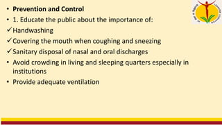 • Prevention and Control
• 1. Educate the public about the importance of:
✓Handwashing
✓Covering the mouth when coughing and sneezing
✓Sanitary disposal of nasal and oral discharges
• Avoid crowding in living and sleeping quarters especially in
institutions
• Provide adequate ventilation
 