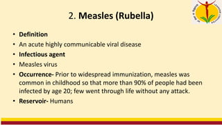 2. Measles (Rubella)
• Definition
• An acute highly communicable viral disease
• Infectious agent
• Measles virus
• Occurrence- Prior to widespread immunization, measles was
common in childhood so that more than 90% of people had been
infected by age 20; few went through life without any attack.
• Reservoir- Humans
 