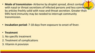 • Mode of transmission- Airborne by droplet spread, direct contact
with nasal or throat secretions of infected persons and less commonly
by articles freshly solid with nose and throat secretion. Greater than
94% herd immunity may be needed to interrupt community
transmission.
• Incubation period- 7-18 days from exposure to onset of fever.
• Treatment
1. No specific treatment
2. Treatment of complications
3. Vitamin A provision
 