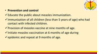 • Prevention and control
✓Educate the public about measles immunization.
✓Immunization of all children (less than 5 years of age) who had
contact with infected children.
✓Provision of measles vaccine at nine months of age.
✓Initiate measles vaccination at 6 months of age during
✓epidemic and repeat at 9 months of age.
 