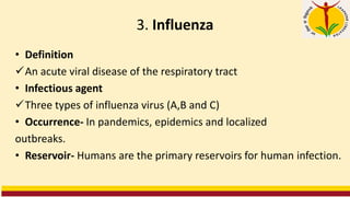 3. Influenza
• Definition
✓An acute viral disease of the respiratory tract
• Infectious agent
✓Three types of influenza virus (A,B and C)
• Occurrence- In pandemics, epidemics and localized
outbreaks.
• Reservoir- Humans are the primary reservoirs for human infection.
 