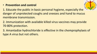 • Prevention and control
1. Educate the public in basic personal hygiene, especially the
danger of unprotected coughs and sneezes and hand to mucus
membrane transmission.
2. Immunization with available killed virus vaccines may provide
70-80% protection.
3. Amantadize hydrochloride is effective in the chemprophylaxis of
type A virus but not others.
 