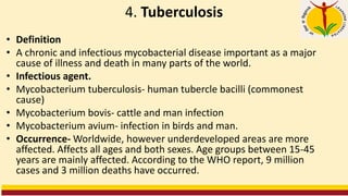 4. Tuberculosis
• Definition
• A chronic and infectious mycobacterial disease important as a major
cause of illness and death in many parts of the world.
• Infectious agent.
• Mycobacterium tuberculosis- human tubercle bacilli (commonest
cause)
• Mycobacterium bovis- cattle and man infection
• Mycobacterium avium- infection in birds and man.
• Occurrence- Worldwide, however underdeveloped areas are more
affected. Affects all ages and both sexes. Age groups between 15-45
years are mainly affected. According to the WHO report, 9 million
cases and 3 million deaths have occurred.
 