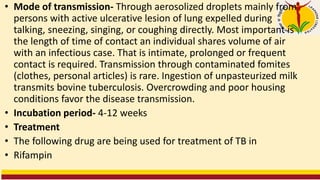 • Mode of transmission- Through aerosolized droplets mainly from
persons with active ulcerative lesion of lung expelled during
talking, sneezing, singing, or coughing directly. Most important is
the length of time of contact an individual shares volume of air
with an infectious case. That is intimate, prolonged or frequent
contact is required. Transmission through contaminated fomites
(clothes, personal articles) is rare. Ingestion of unpasteurized milk
transmits bovine tuberculosis. Overcrowding and poor housing
conditions favor the disease transmission.
• Incubation period- 4-12 weeks
• Treatment
• The following drug are being used for treatment of TB in
• Rifampin
 
