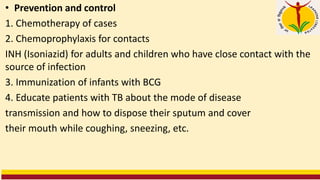 • Prevention and control
1. Chemotherapy of cases
2. Chemoprophylaxis for contacts
INH (Isoniazid) for adults and children who have close contact with the
source of infection
3. Immunization of infants with BCG
4. Educate patients with TB about the mode of disease
transmission and how to dispose their sputum and cover
their mouth while coughing, sneezing, etc.
 