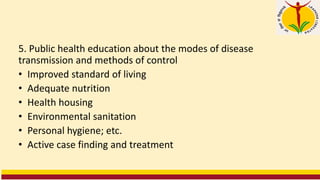 5. Public health education about the modes of disease
transmission and methods of control
• Improved standard of living
• Adequate nutrition
• Health housing
• Environmental sanitation
• Personal hygiene; etc.
• Active case finding and treatment
 