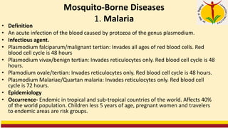 Mosquito-Borne Diseases
1. Malaria
• Definition
• An acute infection of the blood caused by protozoa of the genus plasmodium.
• Infectious agent.
• Plasmodium falciparum/malignant tertian: Invades all ages of red blood cells. Red
blood cell cycle is 48 hours
• Plasmodium vivax/benign tertian: Invades reticulocytes only. Red blood cell cycle is 48
hours.
• Plamodium ovale/tertian: Invades reticulocytes only. Red blood cell cycle is 48 hours.
• Plasmodium Malariae/Quartan malaria: Invades reticulocytes only. Red blood cell
cycle is 72 hours.
• Epidemiology
• Occurrence- Endemic in tropical and sub-tropical countries of the world. Affects 40%
of the world population. Children less 5 years of age, pregnant women and travelers
to endemic areas are risk groups.
 