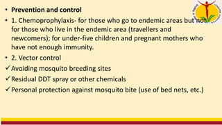 • Prevention and control
• 1. Chemoprophylaxis- for those who go to endemic areas but not
for those who live in the endemic area (travellers and
newcomers); for under-five children and pregnant mothers who
have not enough immunity.
• 2. Vector control
✓Avoiding mosquito breeding sites
✓Residual DDT spray or other chemicals
✓Personal protection against mosquito bite (use of bed nets, etc.)
 