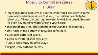Mosquito Control measures
a. Drain
• Many mosquito problems in your neighborhood are likely to come
from water-filled containers that you, the resident, can help to
eliminate. All mosquitoes require water in which to breed. Be sure
to drain any standing water around your house.
• Dispose of any tires. Tires can breed thousands of mosquitoes.
• Drill holes in the bottom of recycling containers.
• Clear roof gutters of debris.
• Clean pet water dishes regularly.
• Check and empty children’s toys.
• Repair leaky outdoor faucets.
 