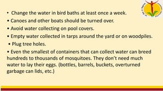 • Change the water in bird baths at least once a week.
• Canoes and other boats should be turned over.
• Avoid water collecting on pool covers.
• Empty water collected in tarps around the yard or on woodpiles.
• Plug tree holes.
• Even the smallest of containers that can collect water can breed
hundreds to thousands of mosquitoes. They don’t need much
water to lay their eggs. (bottles, barrels, buckets, overturned
garbage can lids, etc.)
 