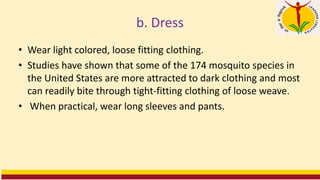 b. Dress
• Wear light colored, loose fitting clothing.
• Studies have shown that some of the 174 mosquito species in
the United States are more attracted to dark clothing and most
can readily bite through tight-fitting clothing of loose weave.
• When practical, wear long sleeves and pants.
 