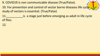 9. COVID19 is non communicable disease (True/False).
10. For prevention and control of vector borne diseases life cycle
study of vectors is essential. (True/False)
11.__________is a stage just before emerging as adult in life cycle
of flies.
12.
 
