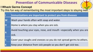 Prevention of Communicable Diseases
I Immunizations are important to protect you from diseases
W Wash your hands often with soap and water.
H Home is where you stay when you are sick.
A
Avoid touching your eyes, nose, and mouth –especially when you are
sick.
C Cover your coughs and sneezes so you do not spread germs to others.
K Keep your distance from sick people so you don’t get sick too.
I Whack Germs Concept
Try this fun way of remembering the most important steps to staying well.
 