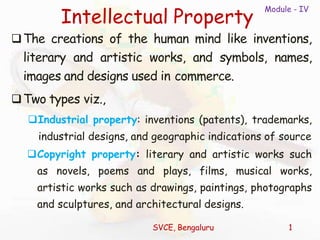 Module - IV
SVCE, Bengaluru 1
Intellectual Property
The creations of the human mind like inventions,
literary and artistic works, and symbols, names,
images and designs used in commerce.
Two types viz.,
Industrial property: inventions (patents), trademarks,
industrial designs, and geographic indications of source
Copyright property: literary and artistic works such
as novels, poems and plays, films, musical works,
artistic works such as drawings, paintings, photographs
and sculptures, and architectural designs.
 