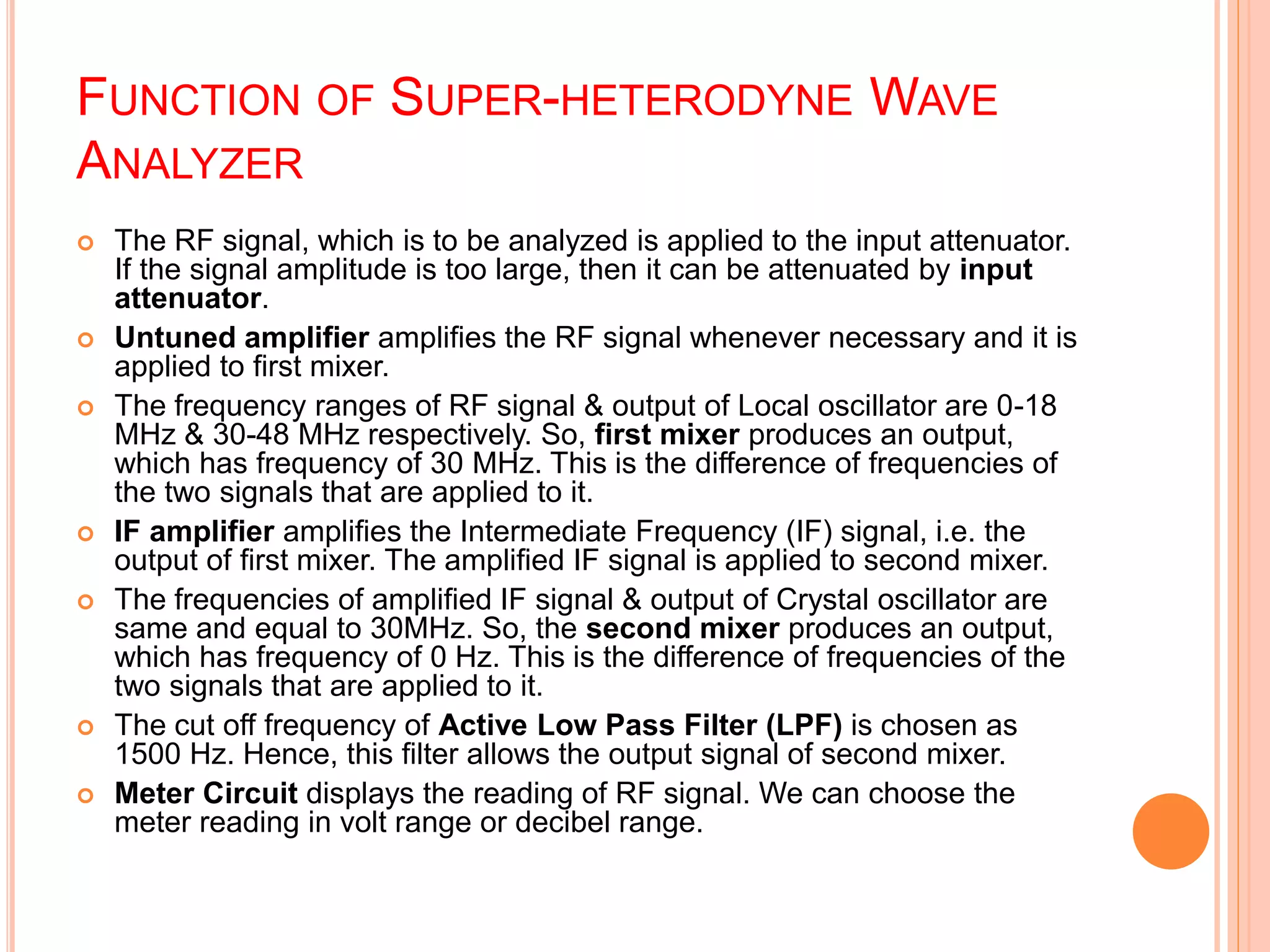 FUNCTION OF SUPER-HETERODYNE WAVE
ANALYZER
 The RF signal, which is to be analyzed is applied to the input attenuator.
If the signal amplitude is too large, then it can be attenuated by input
attenuator.
 Untuned amplifier amplifies the RF signal whenever necessary and it is
applied to first mixer.
 The frequency ranges of RF signal & output of Local oscillator are 0-18
MHz & 30-48 MHz respectively. So, first mixer produces an output,
which has frequency of 30 MHz. This is the difference of frequencies of
the two signals that are applied to it.
 IF amplifier amplifies the Intermediate Frequency (IF) signal, i.e. the
output of first mixer. The amplified IF signal is applied to second mixer.
 The frequencies of amplified IF signal & output of Crystal oscillator are
same and equal to 30MHz. So, the second mixer produces an output,
which has frequency of 0 Hz. This is the difference of frequencies of the
two signals that are applied to it.
 The cut off frequency of Active Low Pass Filter (LPF) is chosen as
1500 Hz. Hence, this filter allows the output signal of second mixer.
 Meter Circuit displays the reading of RF signal. We can choose the
meter reading in volt range or decibel range.
 