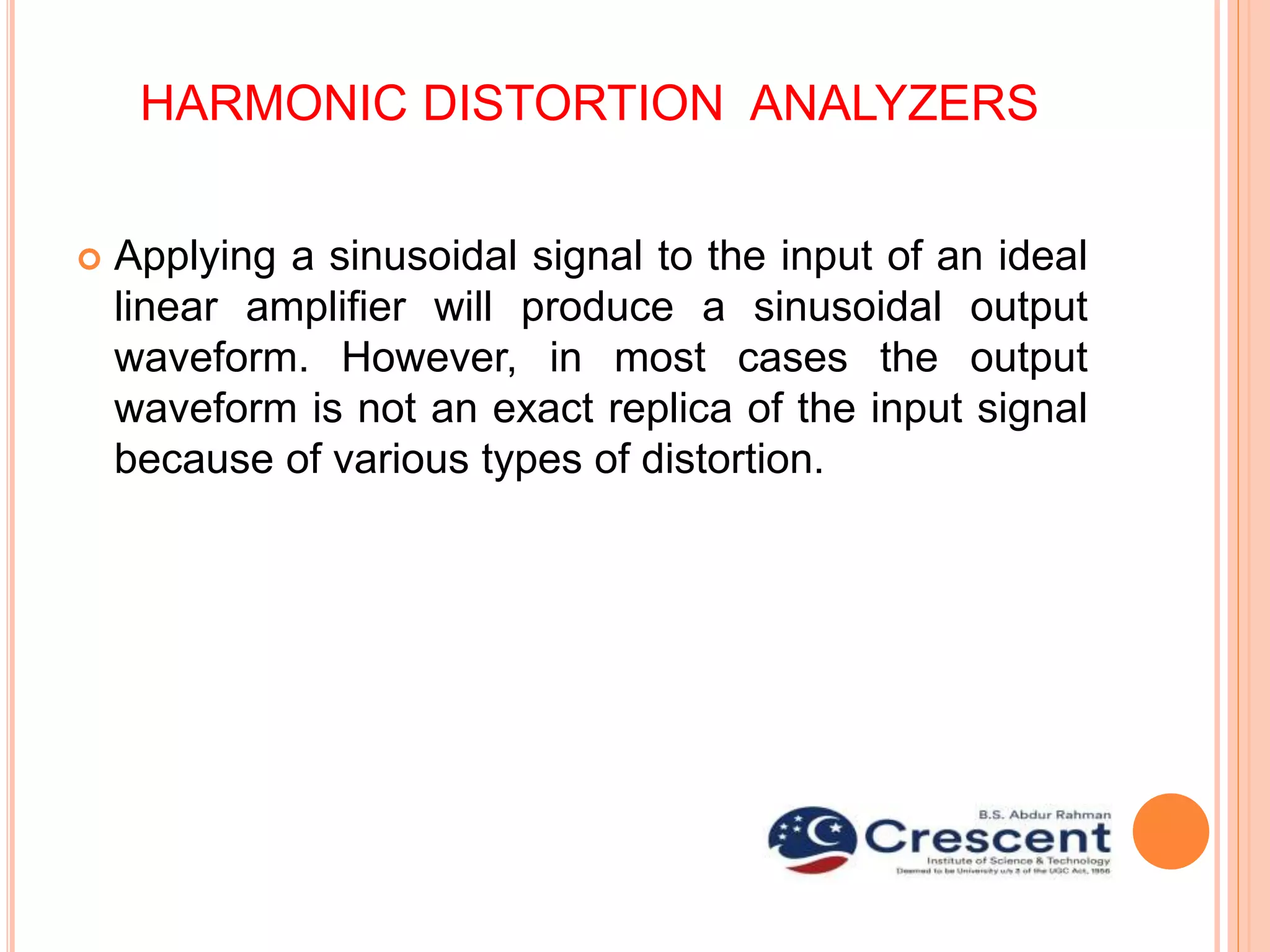 HARMONIC DISTORTION ANALYZERS
 Applying a sinusoidal signal to the input of an ideal
linear amplifier will produce a sinusoidal output
waveform. However, in most cases the output
waveform is not an exact replica of the input signal
because of various types of distortion.
 