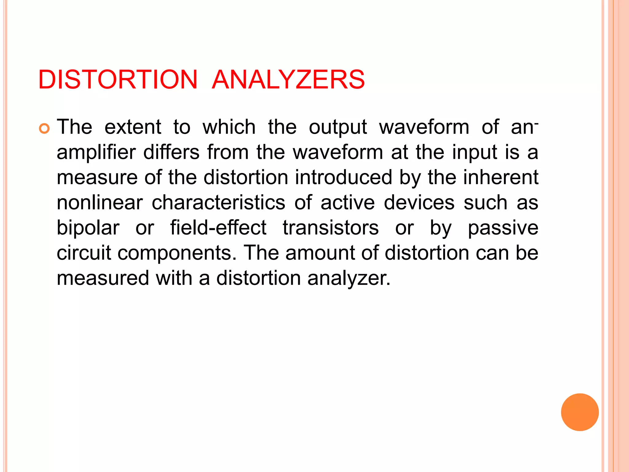 DISTORTION ANALYZERS
 The extent to which the output waveform of an-
amplifier differs from the waveform at the input is a
measure of the distortion introduced by the inherent
nonlinear characteristics of active devices such as
bipolar or field-effect transistors or by passive
circuit components. The amount of distortion can be
measured with a distortion analyzer.
 