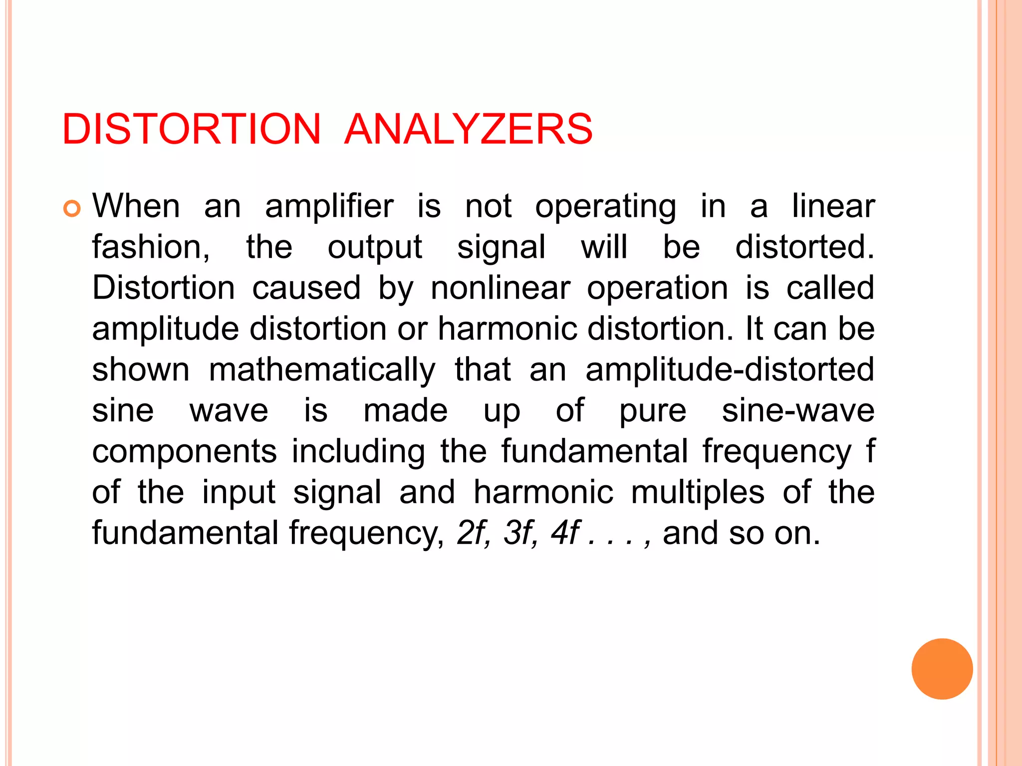 DISTORTION ANALYZERS
 When an amplifier is not operating in a linear
fashion, the output signal will be distorted.
Distortion caused by nonlinear operation is called
amplitude distortion or harmonic distortion. It can be
shown mathematically that an amplitude-distorted
sine wave is made up of pure sine-wave
components including the fundamental frequency f
of the input signal and harmonic multiples of the
fundamental frequency, 2f, 3f, 4f . . . , and so on.
 