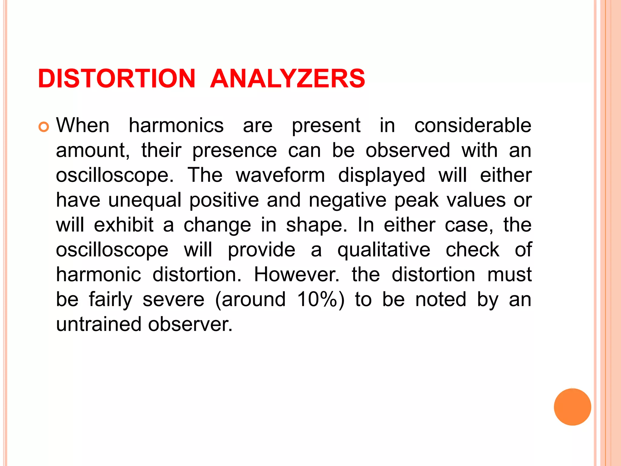 DISTORTION ANALYZERS
 When harmonics are present in considerable
amount, their presence can be observed with an
oscilloscope. The waveform displayed will either
have unequal positive and negative peak values or
will exhibit a change in shape. In either case, the
oscilloscope will provide a qualitative check of
harmonic distortion. However. the distortion must
be fairly severe (around 10%) to be noted by an
untrained observer.
 