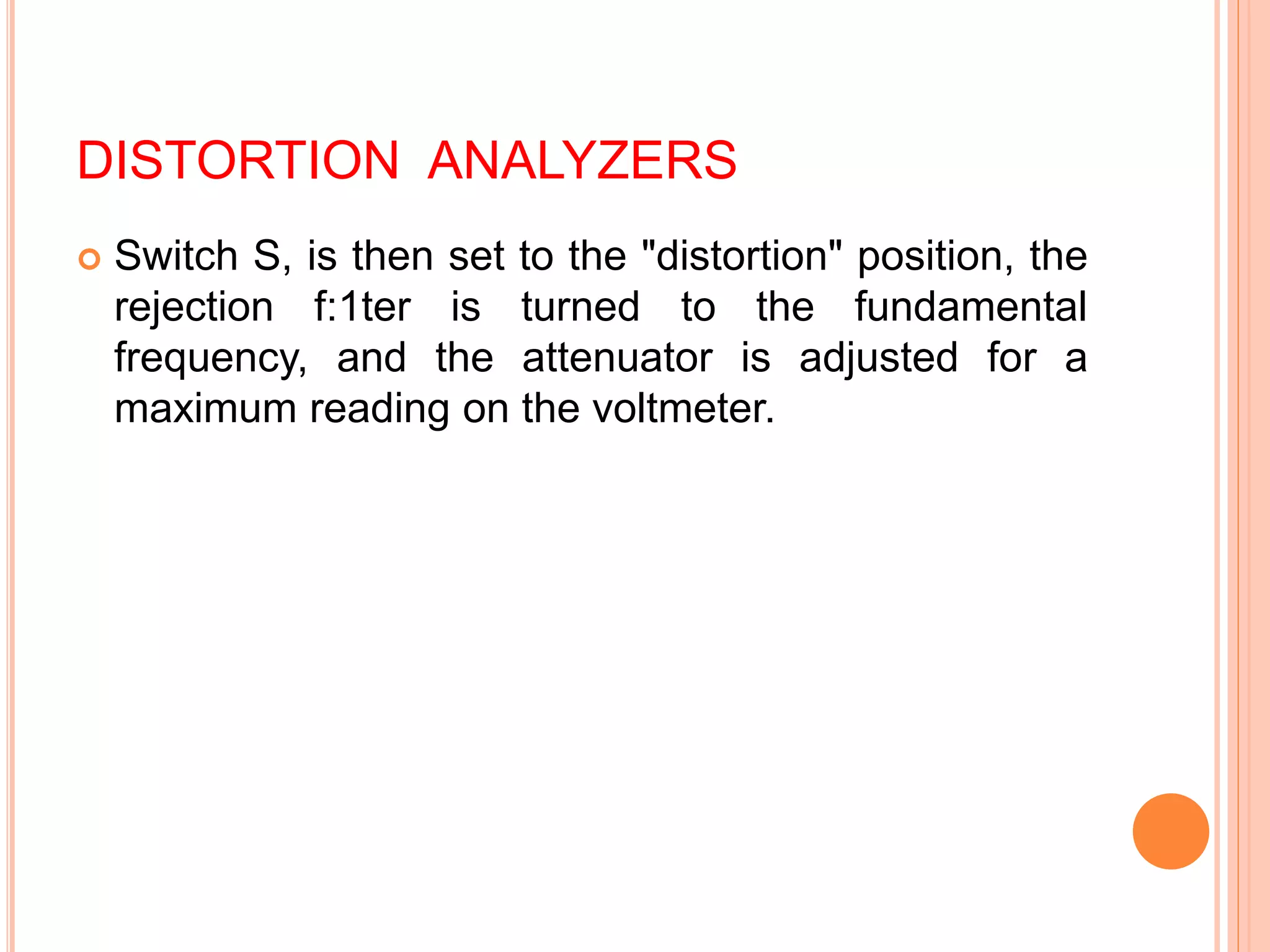 DISTORTION ANALYZERS
 Switch S, is then set to the "distortion" position, the
rejection f:1ter is turned to the fundamental
frequency, and the attenuator is adjusted for a
maximum reading on the voltmeter.
 