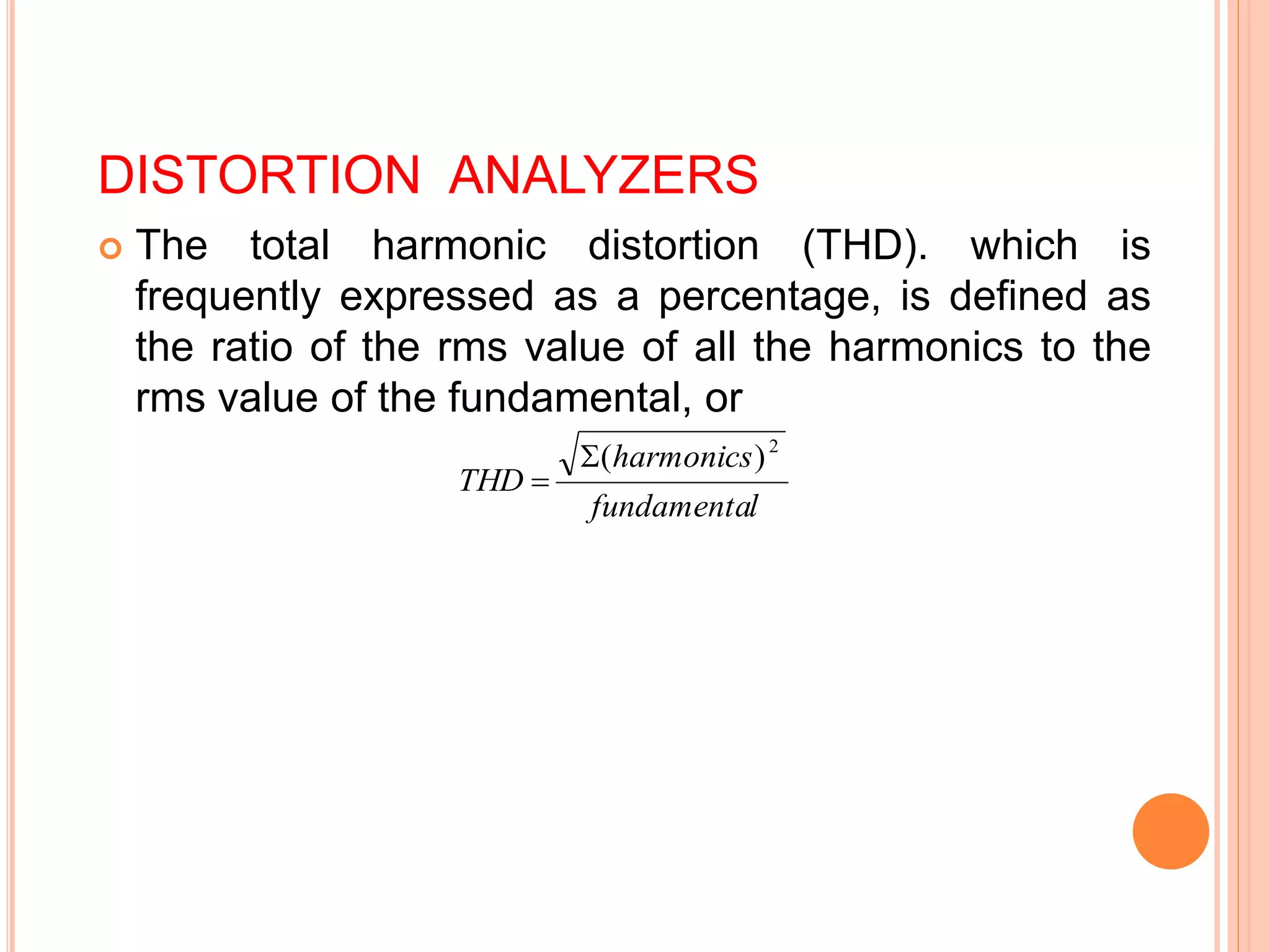DISTORTION ANALYZERS
 The total harmonic distortion (THD). which is
frequently expressed as a percentage, is defined as
the ratio of the rms value of all the harmonics to the
rms value of the fundamental, or
l
fundamenta
harmonics
THD
2
)
(


 